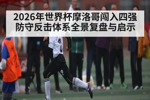 2026年世界杯摩洛哥闯入四强防守反击体系全景复盘与启示